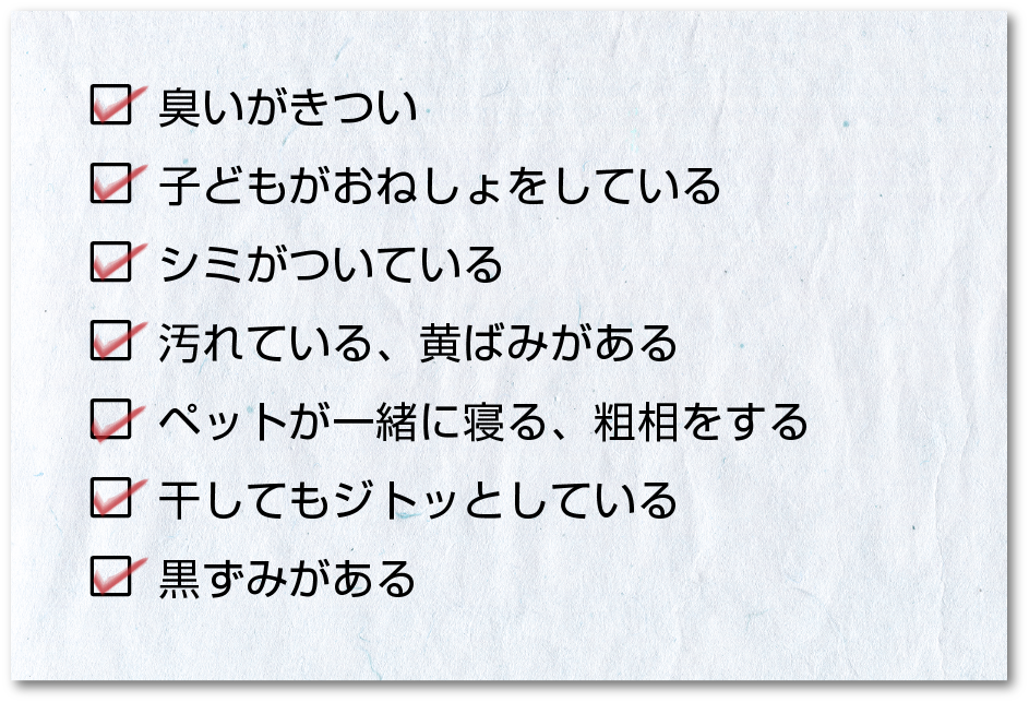 こんな時は布団の丸洗いがおすすめ/臭いがきつい/子どもがおねしょをしている/シミがついている/汚れている、黄ばみがある/ペットが一緒に寝る、粗相をする/干してもジトッとしている/黒ずみがある こんな時は布団の丸洗いがおすすめ/臭いがきつい/子どもがおねしょをしている/シミがついている/汚れている、黄ばみがある/ペットが一緒に寝る、粗相をする/干してもジトッとしている/黒ずみがある